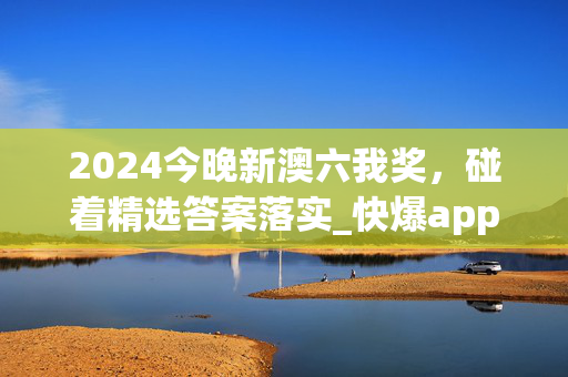 2024今晚新澳六我奖，碰着精选答案落实_快爆app47.7