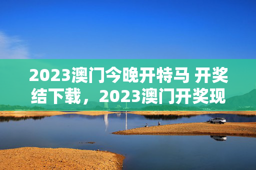 2023澳门今晚开特马 开奖结下载，2023澳门开奖现场+开奖