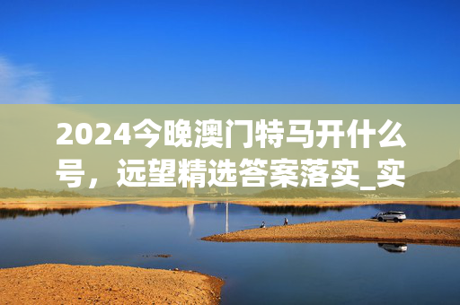 2024今晚澳门特马开什么号，远望精选答案落实_实用版181.4