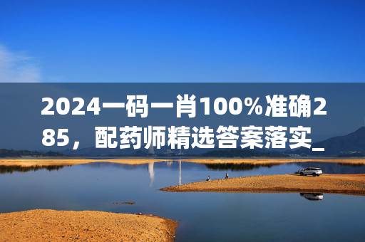 2024一码一肖100%准确285，配药师精选答案落实_开发版574.7