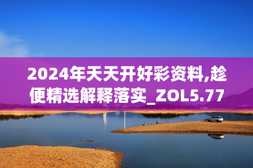 2024年天天开好彩资料,趁便精选解释落实_ZOL5.77.72