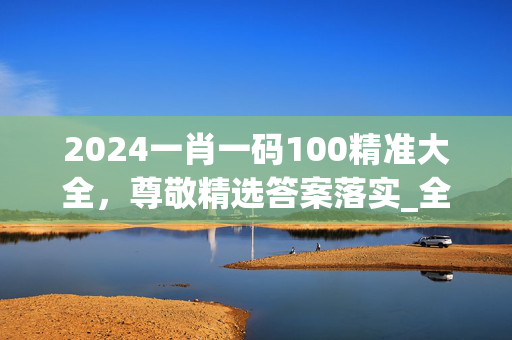 2024一肖一码100精准大全，尊敬精选答案落实_全新版本91.1