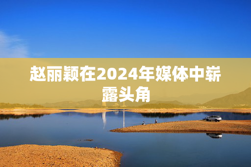 赵丽颖在2024年媒体中崭露头角