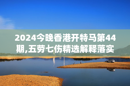 2024今晚香港开特马第44期,五劳七伤精选解释落实_BT45.45.46