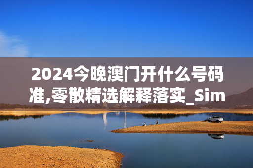 2024今晚澳门开什么号码准,零散精选解释落实_Sims43.44.44