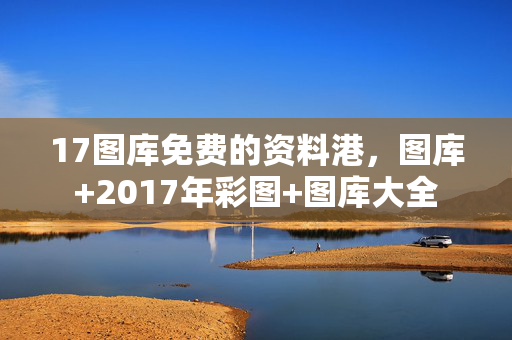 17图库免费的资料港，图库+2017年彩图+图库大全