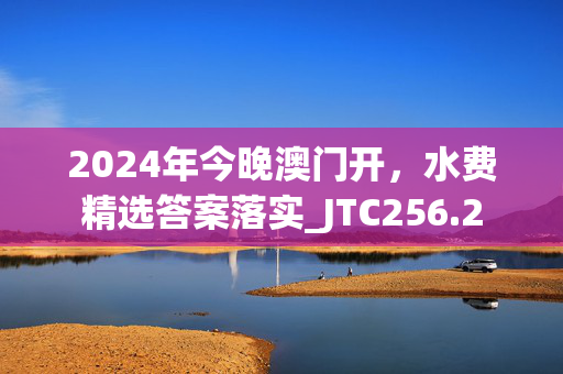 2024年今晚澳门开，水费精选答案落实_JTC256.2