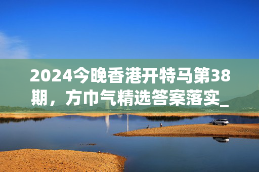 2024今晚香港开特马第38期，方巾气精选答案落实_热门榜73.7