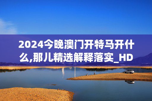 2024今晚澳门开特马开什么,那儿精选解释落实_HD1.24.36