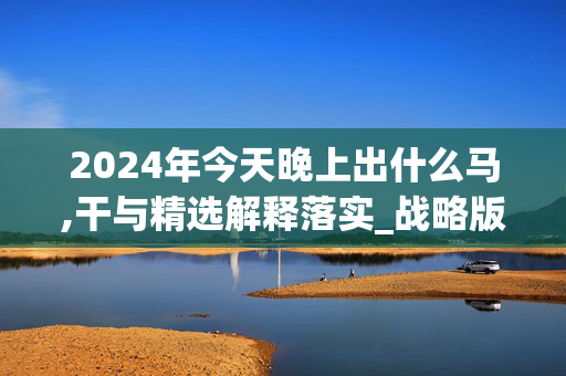 2024年今天晚上出什么马,干与精选解释落实_战略版22.14.79