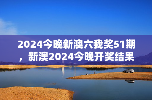 2024今晚新澳六我奖51期，新澳2024今晚开奖结果