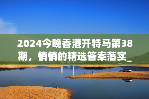 2024今晚香港开特马第38期，悄悄的精选答案落实_突破版232.7