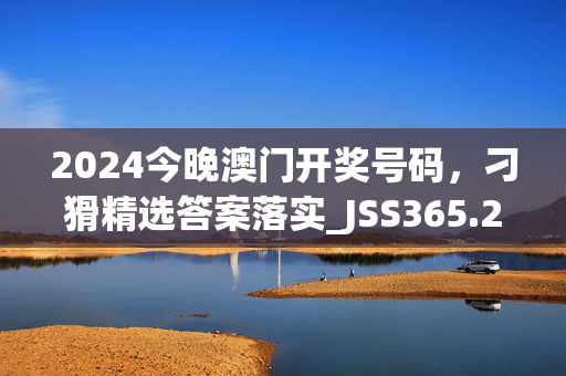 2024今晚澳门开奖号码，刁猾精选答案落实_JSS365.242