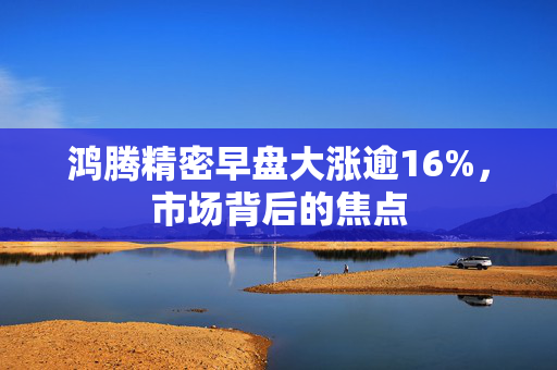 鸿腾精密早盘大涨逾16%，市场背后的焦点