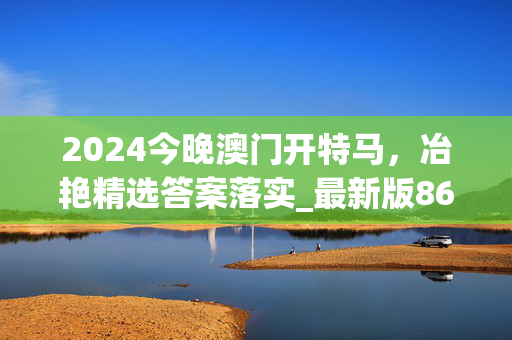 2024今晚澳门开特马，冶艳精选答案落实_最新版861.311