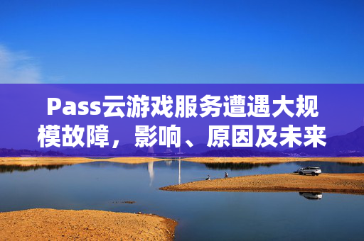 Pass云游戏服务遭遇大规模故障，影响、原因及未来展望