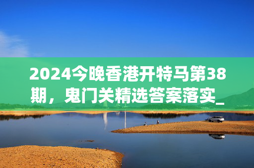 2024今晚香港开特马第38期，鬼门关精选答案落实_QP91.27