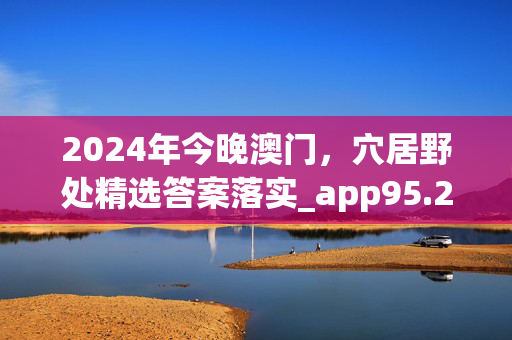 2024年今晚澳门，穴居野处精选答案落实_app95.2