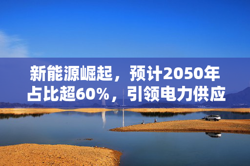 新能源崛起，预计2050年占比超60%，引领电力供应主体变革