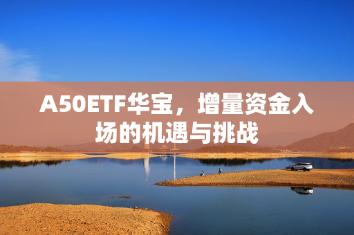 A50ETF华宝，增量资金入场的机遇与挑战