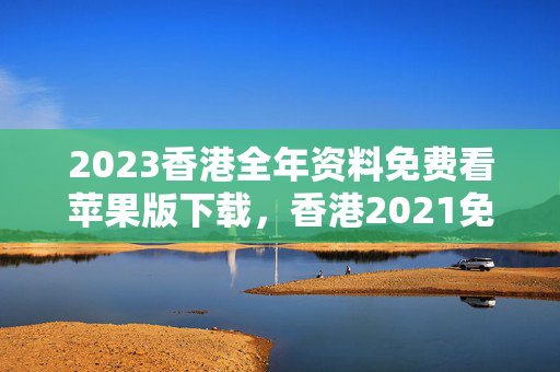 2023香港全年资料免费看苹果版下载，香港2021免费全年资料