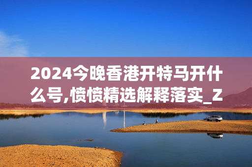 2024今晚香港开特马开什么号,愤愤精选解释落实_ZOL42.32.38