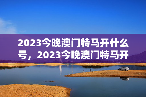 2023今晚澳门特马开什么号，2023今晚澳门特马开什么号一肖