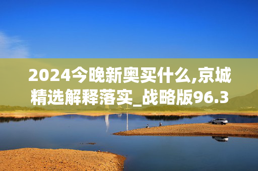 2024今晚新奥买什么,京城精选解释落实_战略版96.3.79