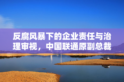 反腐风暴下的企业责任与治理审视，中国联通原副总裁朱立军被查事件分析