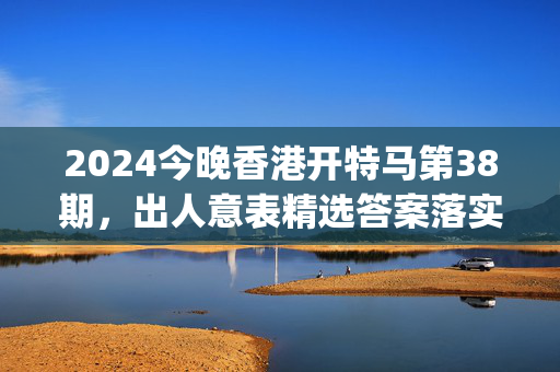 2024今晚香港开特马第38期，出人意表精选答案落实_ZC8.194