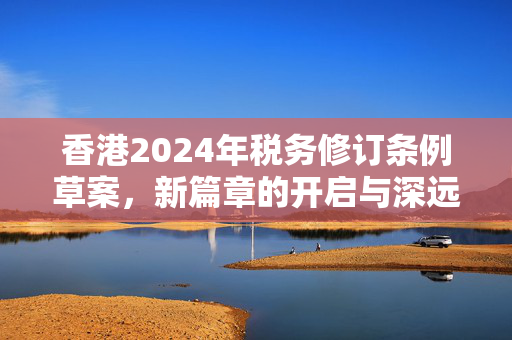 香港2024年税务修订条例草案，新篇章的开启与深远影响