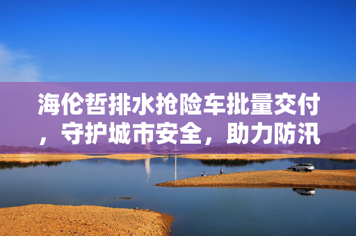 海伦哲排水抢险车批量交付，守护城市安全，助力防汛救灾的利器