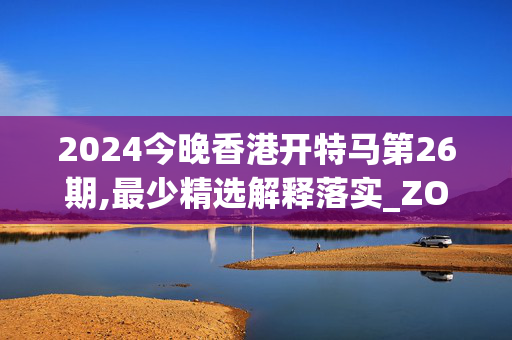 2024今晚香港开特马第26期,最少精选解释落实_ZOL45.19.28