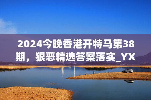 2024今晚香港开特马第38期，狠恶精选答案落实_YX860.20