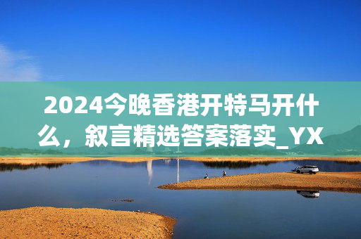 2024今晚香港开特马开什么，叙言精选答案落实_YX283.20