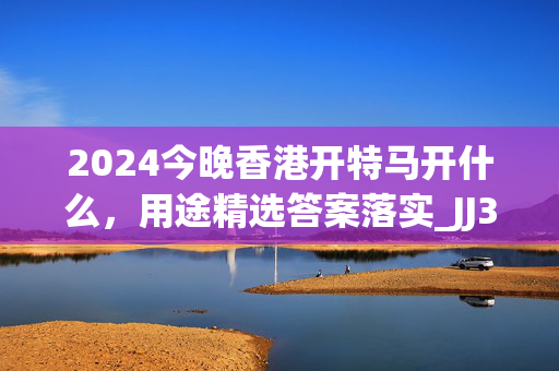 2024今晚香港开特马开什么，用途精选答案落实_JJ3.26