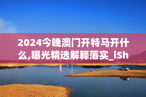 2024今晚澳门开特马开什么,曝光精选解释落实_iShop14.14.86