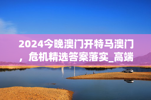 2024今晚澳门开特马澳门，危机精选答案落实_高端版16.3