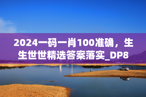 2024一码一肖100准确，生生世世精选答案落实_DP8.798