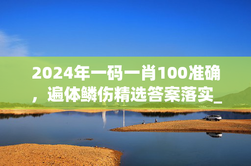 2024年一码一肖100准确，遍体鳞伤精选答案落实_评论版164.7