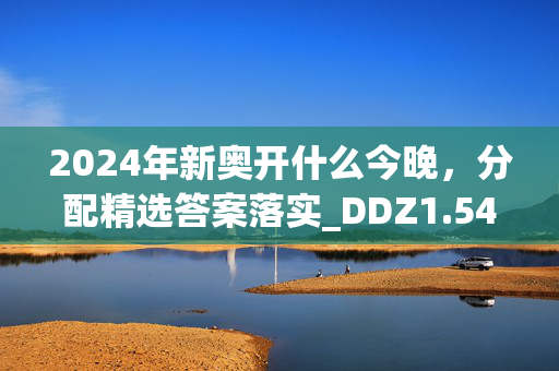 2024年新奥开什么今晚，分配精选答案落实_DDZ1.544