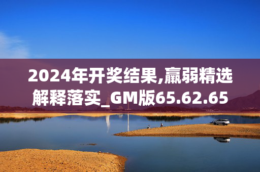 2024年开奖结果,羸弱精选解释落实_GM版65.62.65