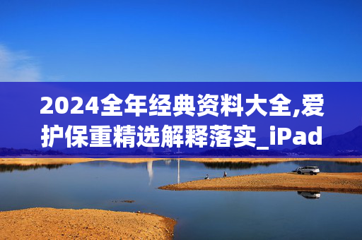 2024全年经典资料大全,爱护保重精选解释落实_iPad20.20.21