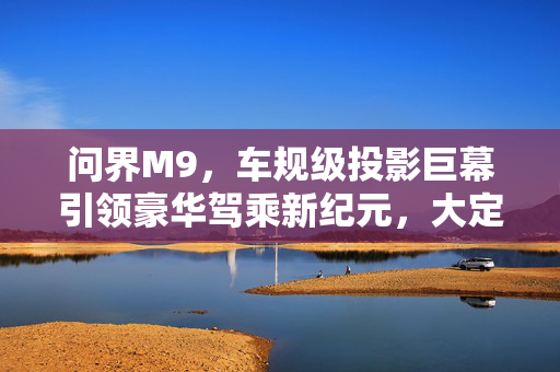 问界M9，车规级投影巨幕引领豪华驾乘新纪元，大定销量突破20万台