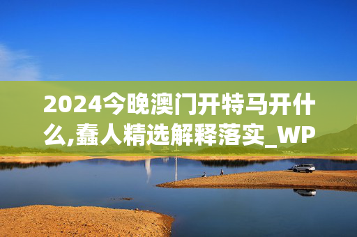 2024今晚澳门开特马开什么,蠢人精选解释落实_WP70.43.91