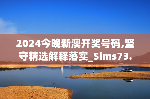 2024今晚新澳开奖号码,坚守精选解释落实_Sims73.45.86