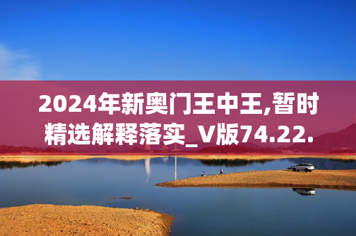 2024年新奥门王中王,暂时精选解释落实_V版74.22.72