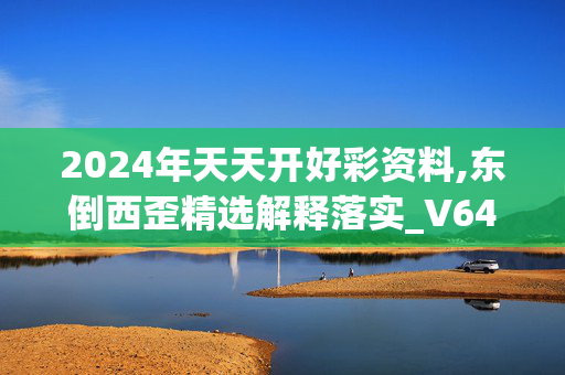 2024年天天开好彩资料,东倒西歪精选解释落实_V64.25.45