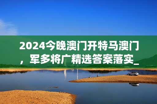 2024今晚澳门开特马澳门，军多将广精选答案落实_飙升版668.1