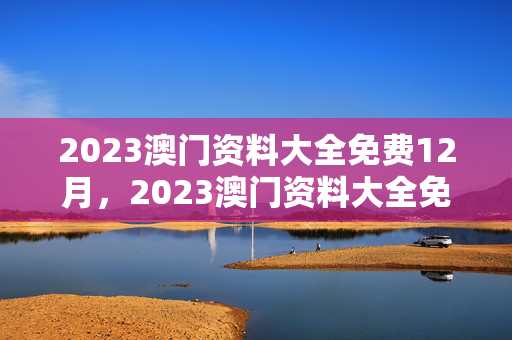 2023澳门资料大全免费12月，2023澳门资料大全免费12月21